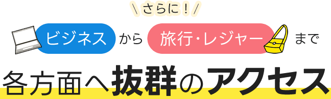 さらに！ ビジネスから旅行・レジャーまで各方面へ抜群のアクセス